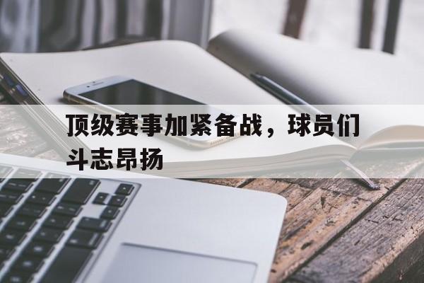 顶级赛事加紧备战，球员们斗志昂扬的简单介绍
