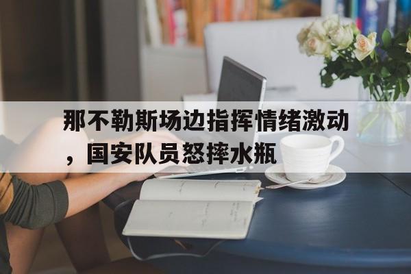 那不勒斯场边指挥情绪激动，国安队员怒摔水瓶
