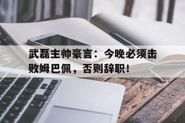 武磊主帅豪言：今晚必须击败姆巴佩，否则辞职！
